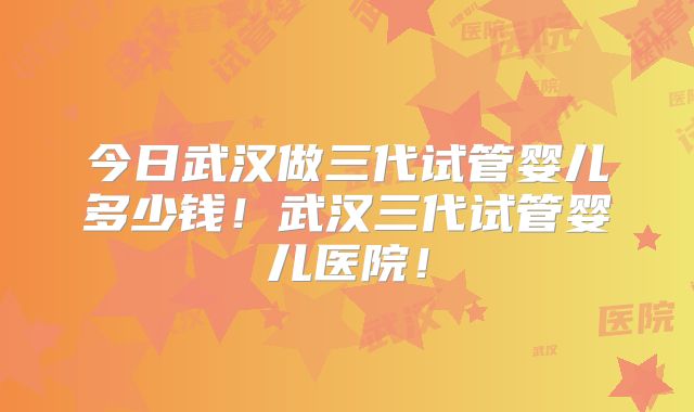 今日武汉做三代试管婴儿多少钱!武汉三代试管婴儿医院!