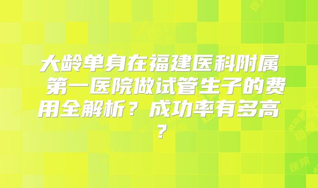 大龄单身在福建医科附属 第一医院做试管生子的费用全解析？成功率有多高？