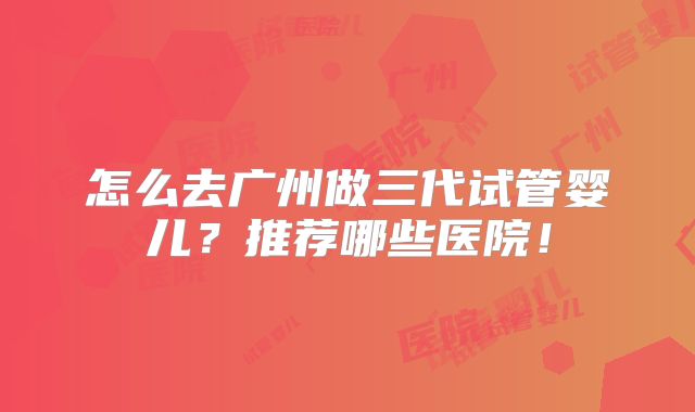 怎么去广州做三代试管婴儿？推荐哪些医院！