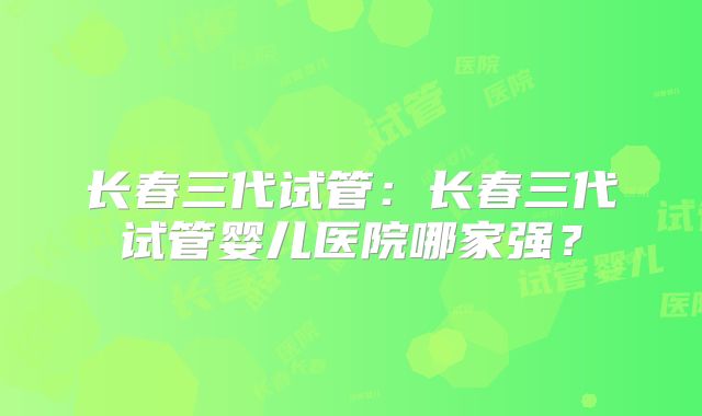 长春三代试管：长春三代试管婴儿医院哪家强？