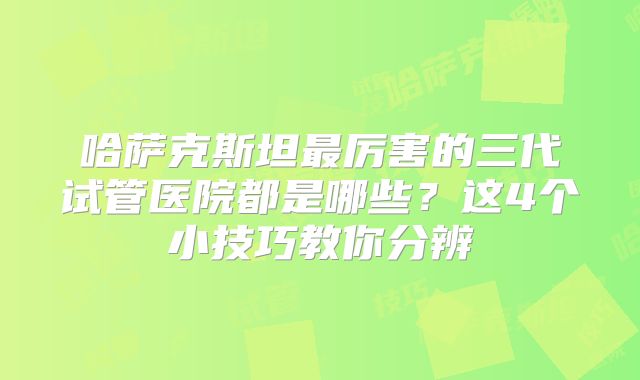 哈萨克斯坦最厉害的三代试管医院都是哪些？这4个小技巧教你分辨