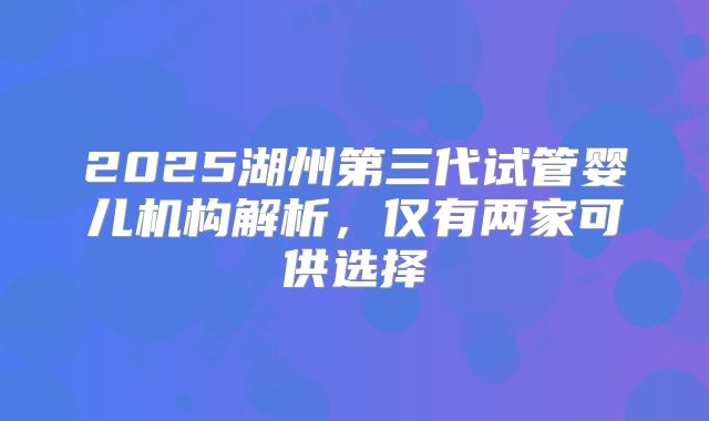 2025湖州第三代试管婴儿机构解析，仅有两家可供选择