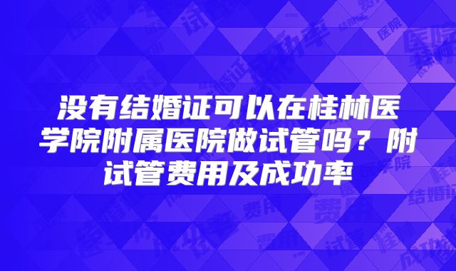 没有结婚证可以在桂林医学院附属医院做试管吗?附试管费用及成功率