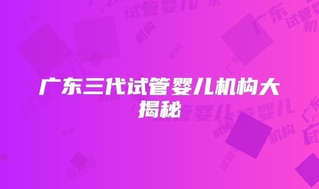 广东三代试管婴儿机构大揭秘