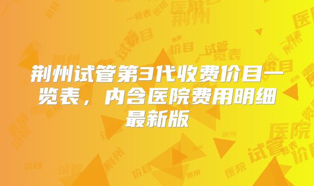 荆州试管第3代收费价目一览表,内含医院费用明细最新版
