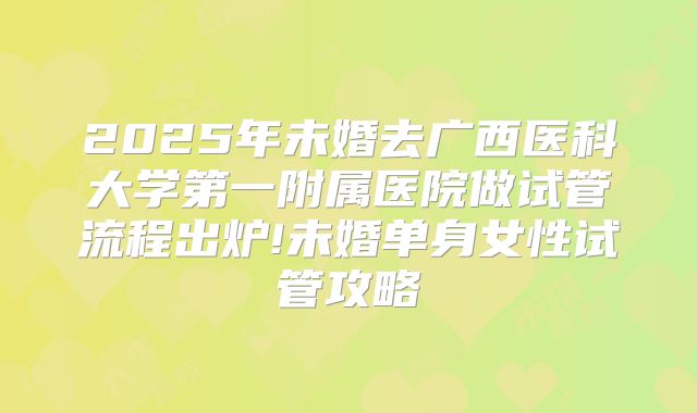 2025年未婚去广西医科大学第一附属医院做试管流程出炉!未婚单身女性试管攻略