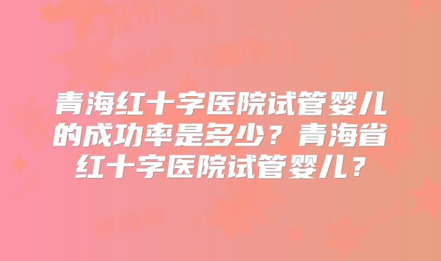 青海红十字医院试管婴儿的成功率是多少?青海省红十字医院试管婴儿?