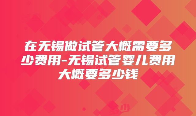 在无锡做试管大概需要多少费用-无锡试管婴儿费用大概要多少钱