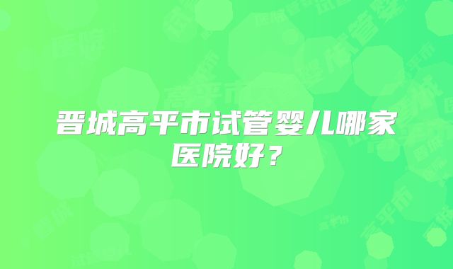 晋城高平市试管婴儿哪家医院好？