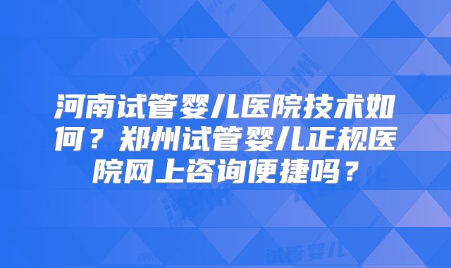 河南试管婴儿医院技术如何？郑州试管婴儿正规医院网上咨询便捷吗？