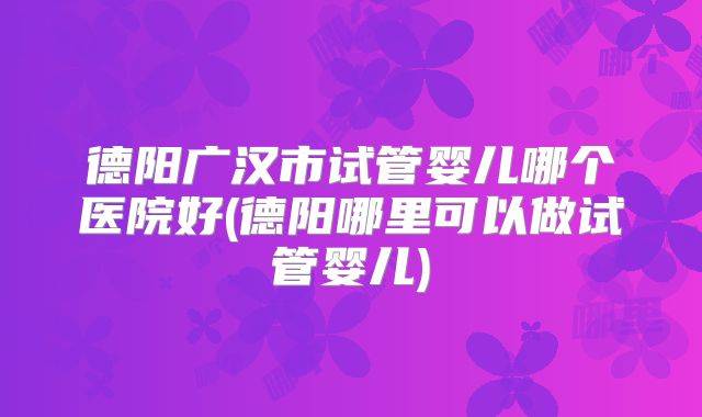 德阳广汉市试管婴儿哪个医院好(德阳哪里可以做试管婴儿)