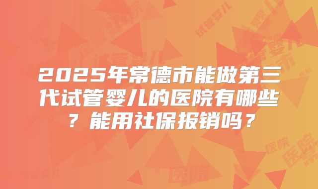2025年常德市能做第三代试管婴儿的医院有哪些？能用社保报销吗？