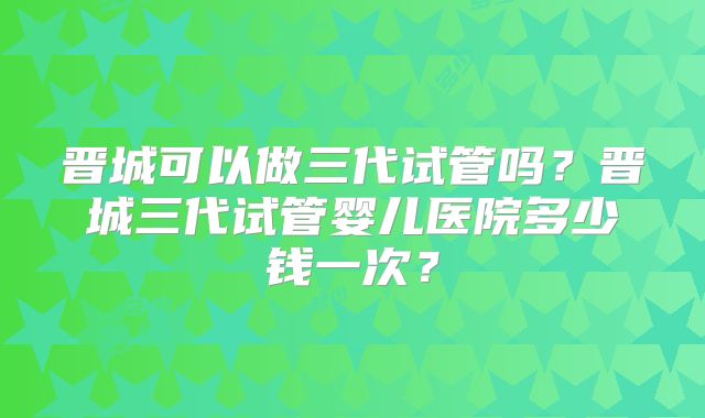 晋城可以做三代试管吗？晋城三代试管婴儿医院多少钱一次？