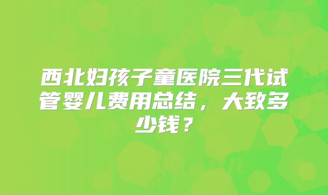 西北妇孩子童医院三代试管婴儿费用总结，大致多少钱？