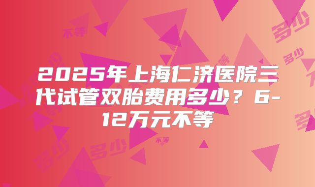 2025年上海仁济医院三代试管双胎费用多少？6-12万元不等