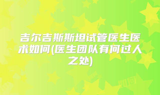 吉尔吉斯斯坦试管医生医术如何(医生团队有何过人之处)