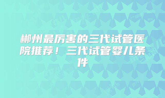 郴州最厉害的三代试管医院推荐!三代试管婴儿条件