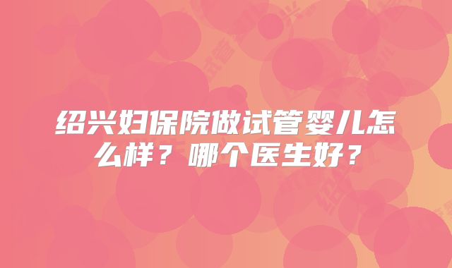绍兴妇保院做试管婴儿怎么样?哪个医生好?