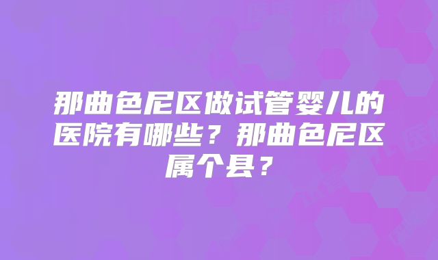 那曲色尼区做试管婴儿的医院有哪些？那曲色尼区属个县？