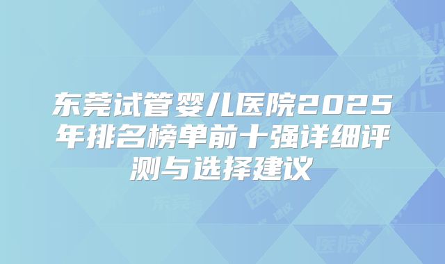 东莞试管婴儿医院2025年排名榜单前十强详细评测与选择建议