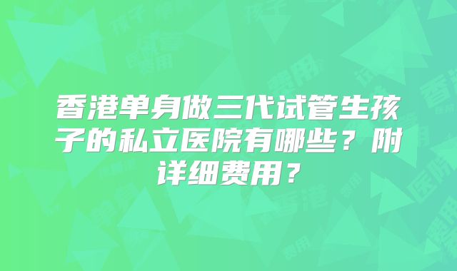 香港单身做三代试管生孩子的私立医院有哪些？附详细费用？