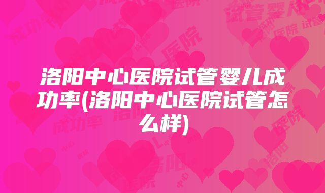 洛阳中心医院试管婴儿成功率(洛阳中心医院试管怎么样)