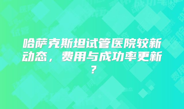 哈萨克斯坦试管医院较新动态，费用与成功率更新？