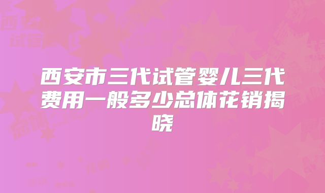 西安市三代试管婴儿三代费用一般多少总体花销揭晓