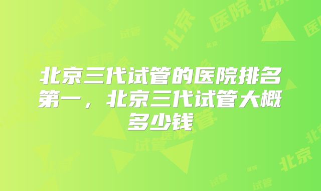 北京三代试管的医院排名第一，北京三代试管大概多少钱