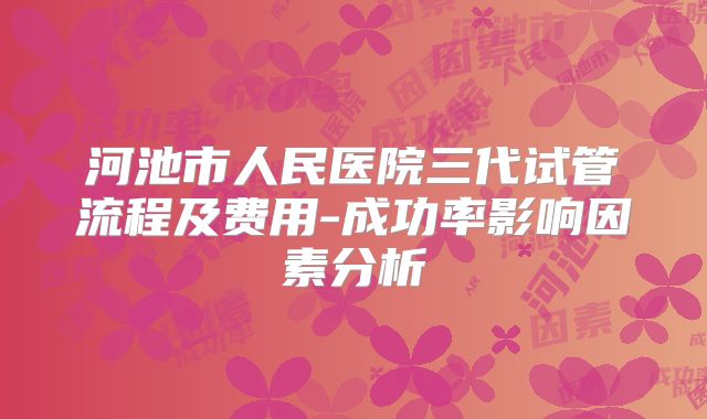 河池市人民医院三代试管流程及费用-成功率影响因素分析