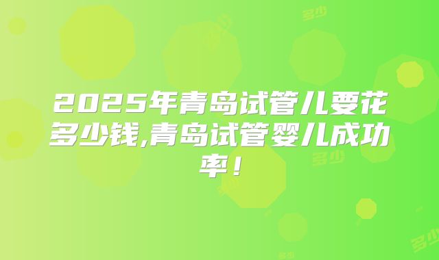 2025年青岛试管儿要花多少钱,青岛试管婴儿成功率！