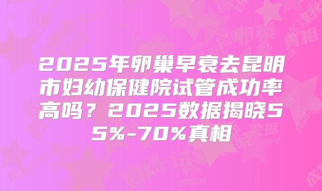 2025年卵巢早衰去昆明市妇幼保健院试管成功率高吗？2025数据揭晓55%-70%真相