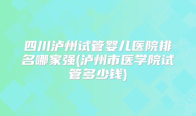 四川泸州试管婴儿医院排名哪家强(泸州市医学院试管多少钱)