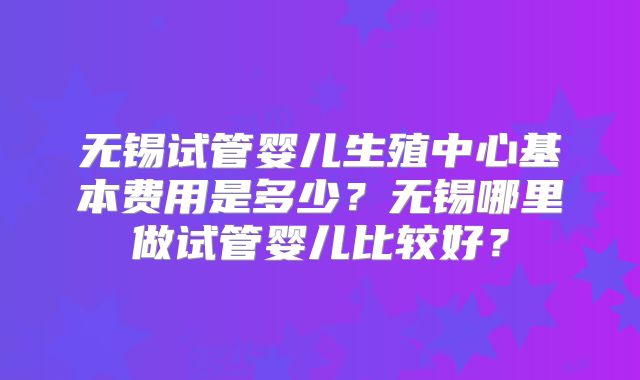无锡试管婴儿生殖中心基本费用是多少?无锡哪里做试管婴儿比较好?