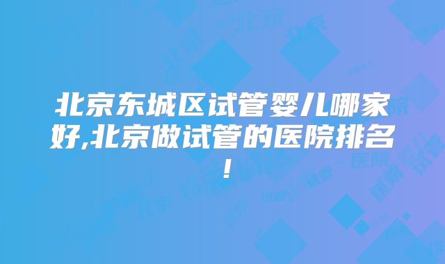 北京东城区试管婴儿哪家好,北京做试管的医院排名！
