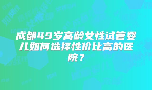成都49岁高龄女性试管婴儿如何选择性价比高的医院？
