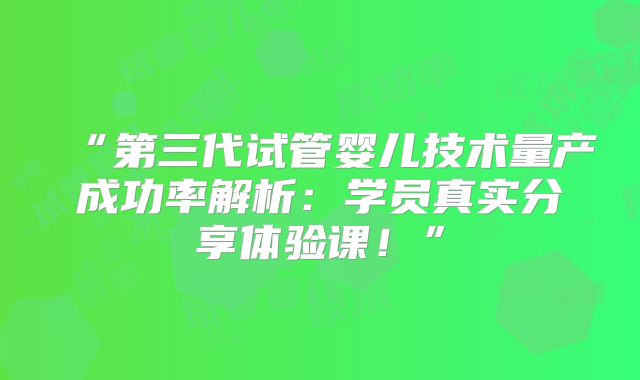 “第三代试管婴儿技术量产成功率解析：学员真实分享体验课！”