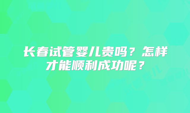 长春试管婴儿贵吗？怎样才能顺利成功呢？