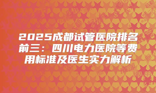 2025成都试管医院排名前三：四川电力医院等费用标准及医生实力解析