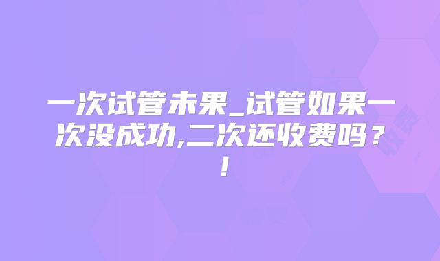 一次试管未果_试管如果一次没成功,二次还收费吗？！