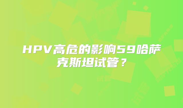 HPV高危的影响59哈萨克斯坦试管？
