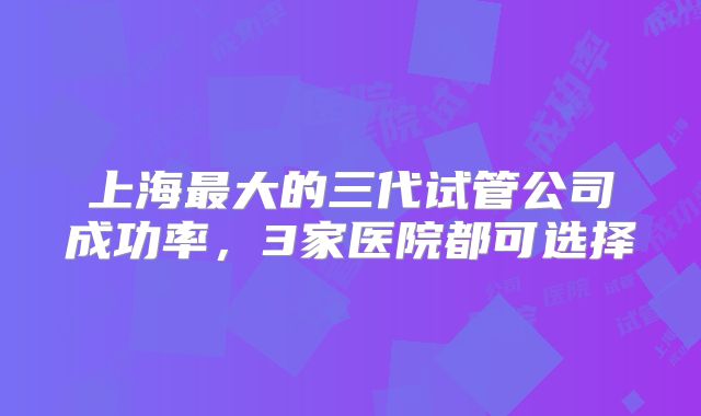 上海最大的三代试管公司成功率,3家医院都可选择