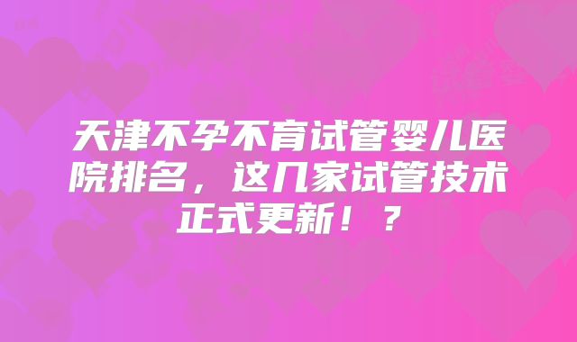 天津不孕不育试管婴儿医院排名，这几家试管技术正式更新！？