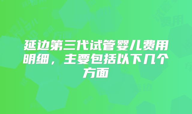 延边第三代试管婴儿费用明细，主要包括以下几个方面