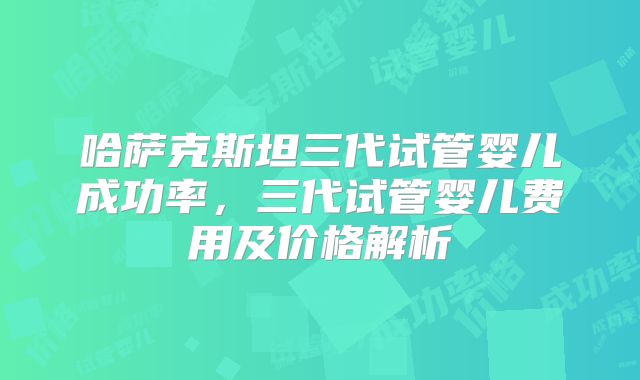 哈萨克斯坦三代试管婴儿成功率，三代试管婴儿费用及价格解析