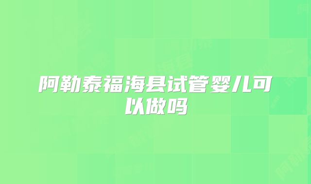 阿勒泰福海县试管婴儿可以做吗