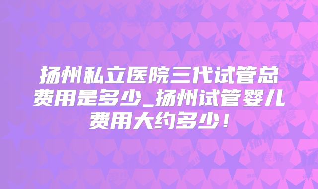 扬州私立医院三代试管总费用是多少_扬州试管婴儿费用大约多少!