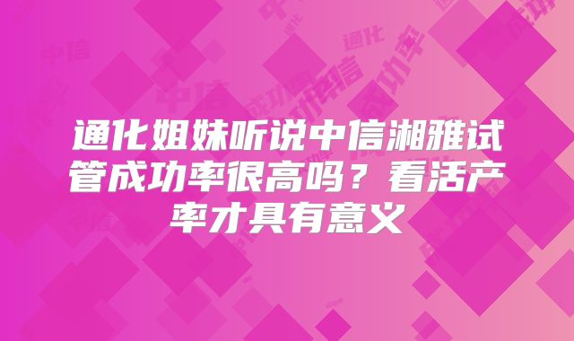 通化姐妹听说中信湘雅试管成功率很高吗？看活产率才具有意义