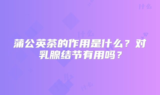 蒲公英茶的作用是什么？对乳腺结节有用吗？