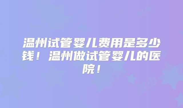 温州试管婴儿费用是多少钱！温州做试管婴儿的医院！